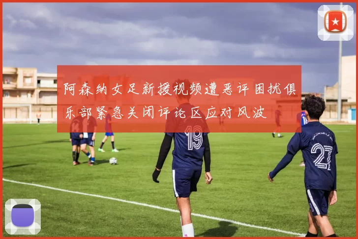阿森纳女足新援视频遭恶评困扰俱乐部紧急关闭评论区应对风波