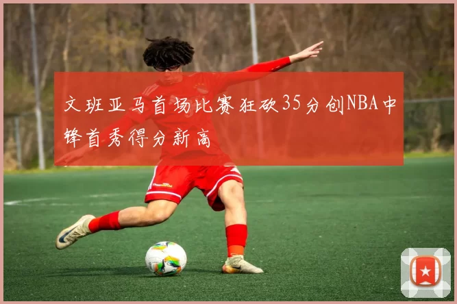 文班亚马首场比赛狂砍35分创NBA中锋首秀得分新高