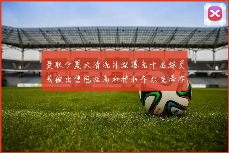 曼联今夏大清洗计划曝光十名球员或被出售包括乌加特和齐尔克泽在内
