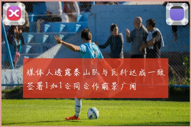 媒体人透露泰山队与瓦科达成一致签署1加1合同合作前景广阔