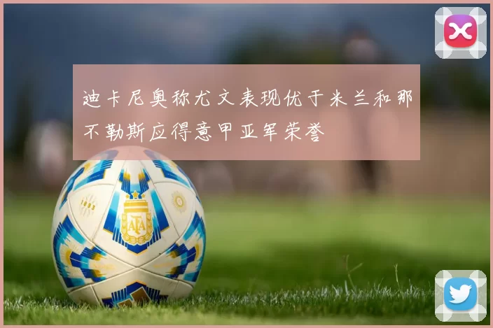 迪卡尼奥称尤文表现优于米兰和那不勒斯应得意甲亚军荣誉
