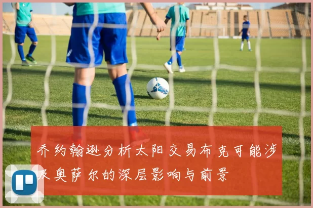 乔约翰逊分析太阳交易布克可能涉及奥萨尔的深层影响与前景