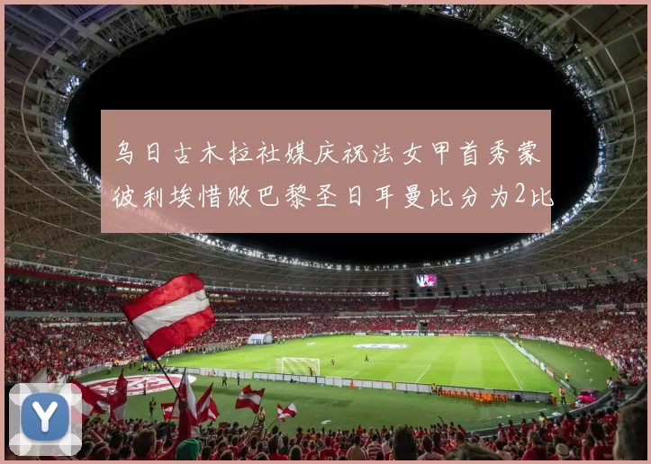 乌日古木拉社媒庆祝法女甲首秀蒙彼利埃惜败巴黎圣日耳曼比分为2比3