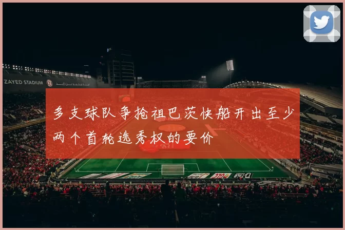 多支球队争抢祖巴茨快船开出至少两个首轮选秀权的要价