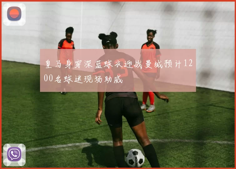 皇马身穿深蓝球衣迎战曼城预计1200名球迷现场助威
