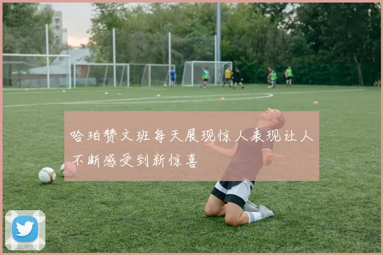 哈珀赞文班每天展现惊人表现让人不断感受到新惊喜