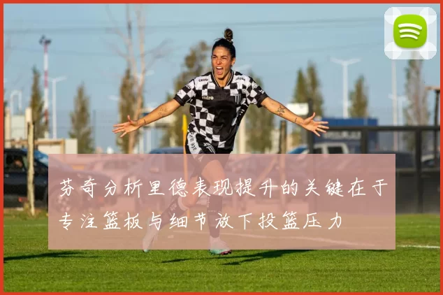 芬奇分析里德表现提升的关键在于专注篮板与细节放下投篮压力