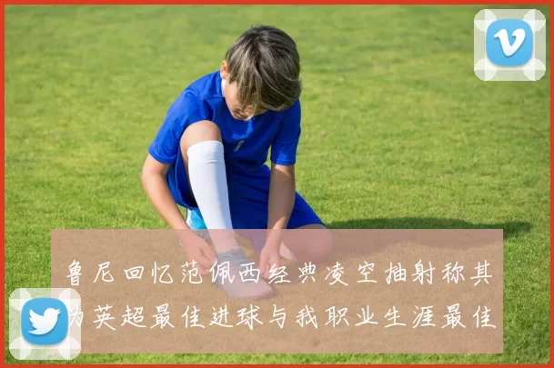 鲁尼回忆范佩西经典凌空抽射称其为英超最佳进球与我职业生涯最佳传球结合