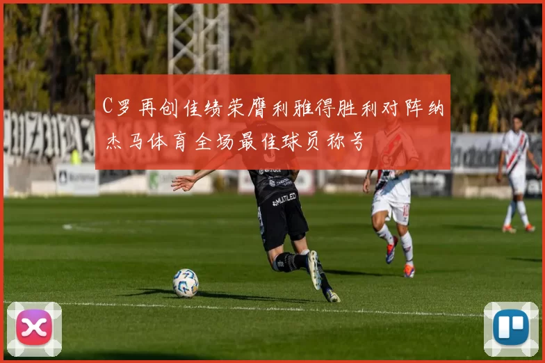 C罗再创佳绩荣膺利雅得胜利对阵纳杰马体育全场最佳球员称号