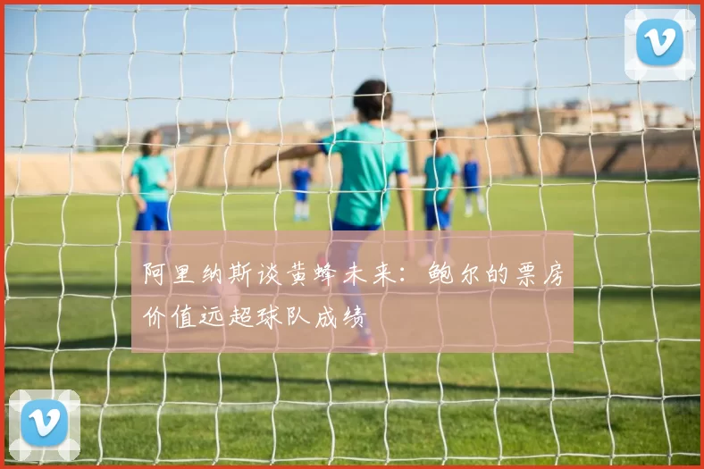 阿里纳斯谈黄蜂未来：鲍尔的票房价值远超球队成绩